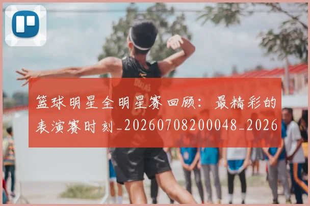篮球明星全明星赛回顾：最精彩的表演赛时刻_20260708200048_20260804164405