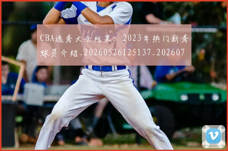 CBA选秀大会结果:2023年热门新秀球员介绍_20260526125137_20260701212152_20260712050542