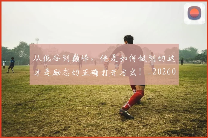 从低谷到巅峰，他是如何做到的这才是励志的正确打开方式！_20260718202013