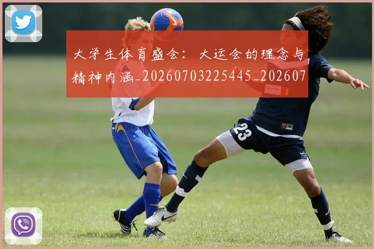 大学生体育盛会：大运会的理念与精神内涵_20260703225445_20260719171402
