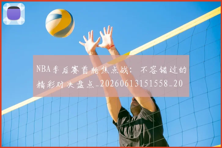 NBA季后赛首轮焦点战:不容错过的精彩对决盘点_20260613151558_20260702170212_20260714212951