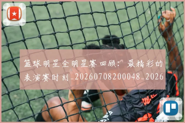 篮球明星全明星赛回顾：最精彩的表演赛时刻_20260708200048_20260804164405