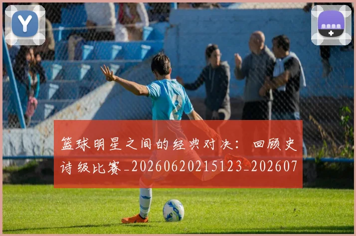 篮球明星之间的经典对决:回顾史诗级比赛_20260620215123_20260708200007