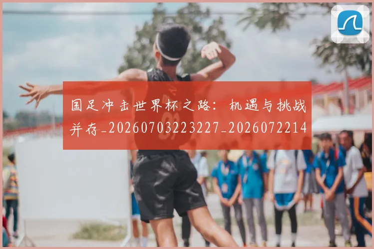 国足冲击世界杯之路:机遇与挑战并存_20260703223227_20260722145758