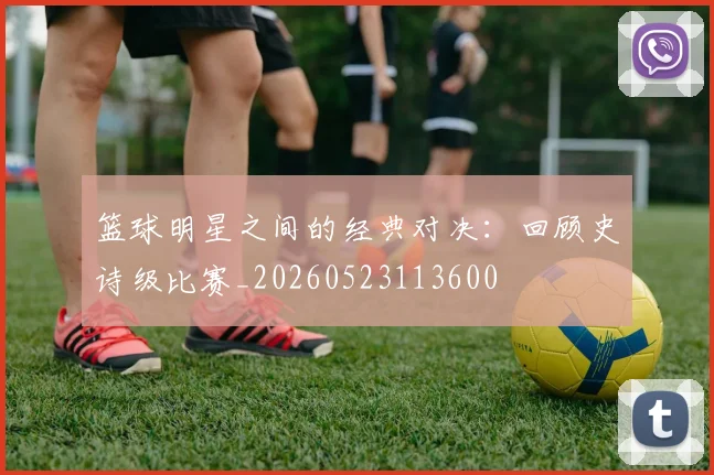 篮球明星之间的经典对决:回顾史诗级比赛_20260523113600