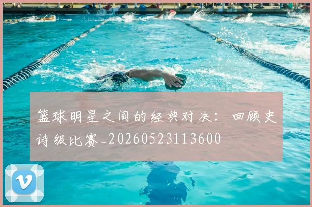 篮球明星之间的经典对决：回顾史诗级比赛_20260523113600