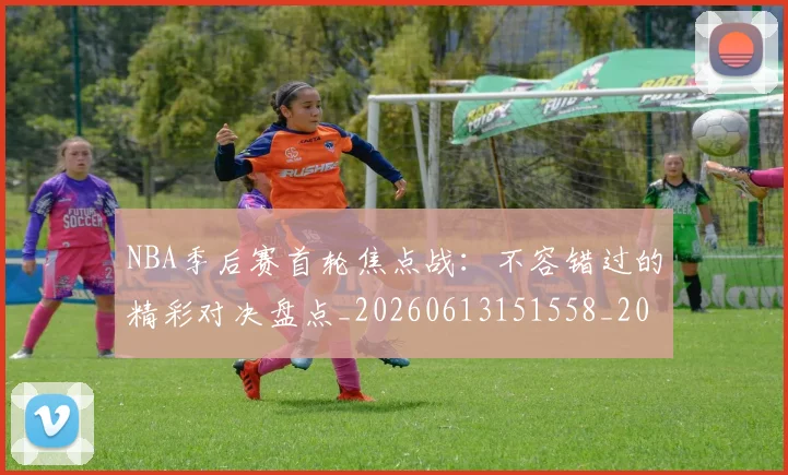NBA季后赛首轮焦点战：不容错过的精彩对决盘点_20260613151558_20260702170212
