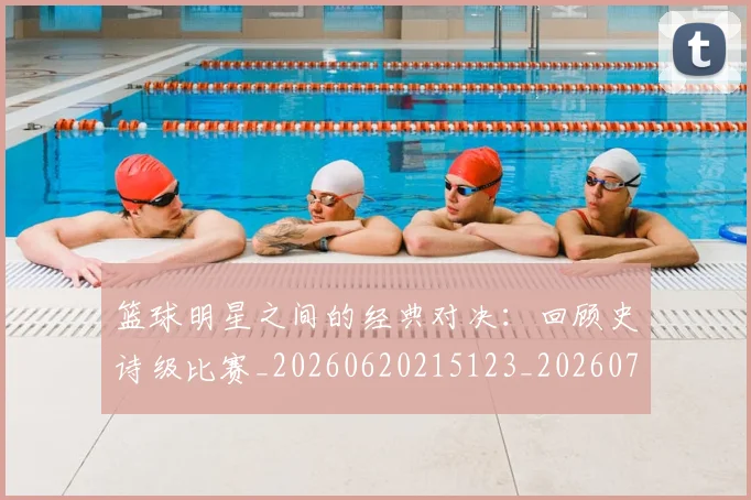 篮球明星之间的经典对决:回顾史诗级比赛_20260620215123_20260708200007