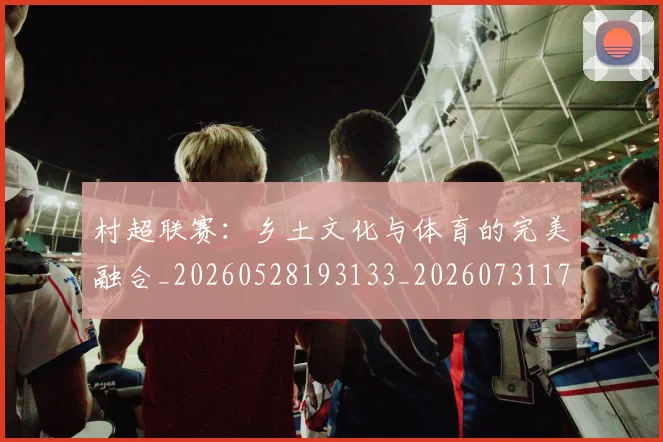 村超联赛:乡土文化与体育的完美融合_20260528193133_20260731175642